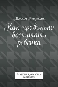 Как правильно воспитать ребенка. И стать прилежным родителем